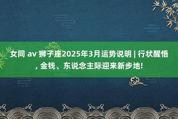 女同 av 狮子座2025年3月运势说明 | 行状醒悟, 金钱、东说念主际迎来新步地!