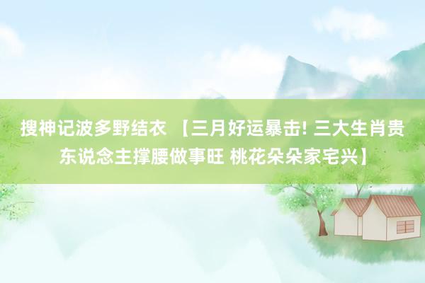 搜神记波多野结衣 【三月好运暴击! 三大生肖贵东说念主撑腰做事旺 桃花朵朵家宅兴】