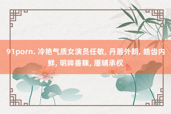 91porn. 冷艳气质女演员任敏, 丹唇外朗, 皓齿内鲜, 明眸善睐, 靥辅承权
