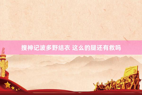 搜神记波多野结衣 这么的腿还有救吗