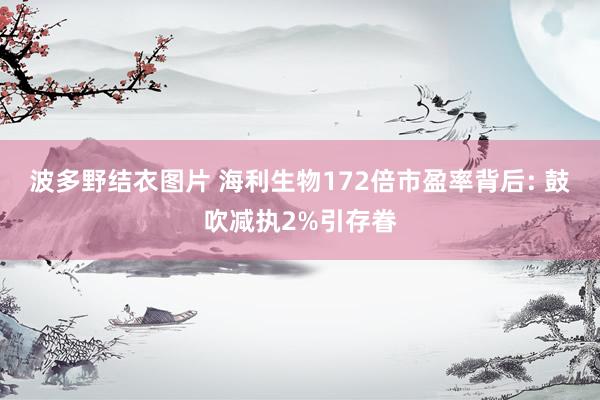波多野结衣图片 海利生物172倍市盈率背后: 鼓吹减执2%引存眷