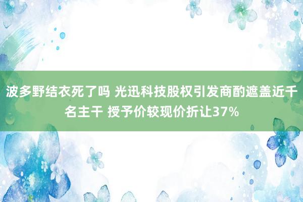 波多野结衣死了吗 光迅科技股权引发商酌遮盖近千名主干 授予价较现价折让37%