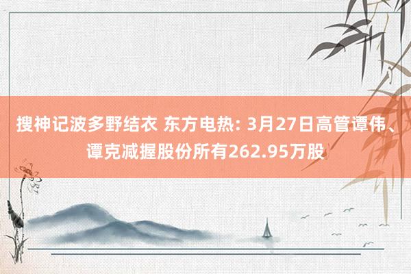 搜神记波多野结衣 东方电热: 3月27日高管谭伟、谭克减握股份所有262.95万股