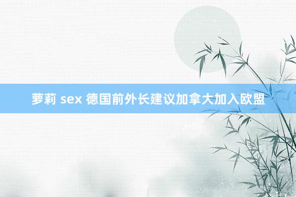 萝莉 sex 德国前外长建议加拿大加入欧盟