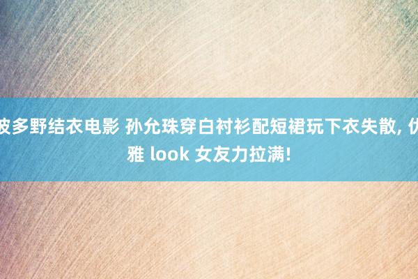 波多野结衣电影 孙允珠穿白衬衫配短裙玩下衣失散, 优雅 look 女友力拉满!