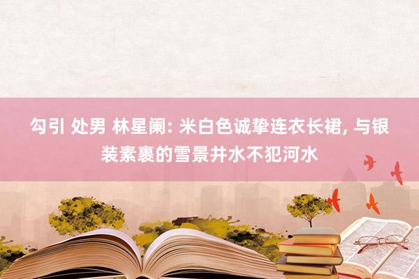 勾引 处男 林星阑: 米白色诚挚连衣长裙, 与银装素裹的雪景井水不犯河水