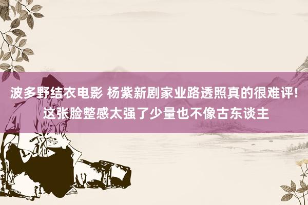 波多野结衣电影 杨紫新剧家业路透照真的很难评! 这张脸整感太强了少量也不像古东谈主