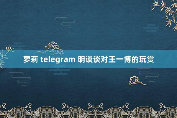萝莉 telegram 明谈谈对王一博的玩赏