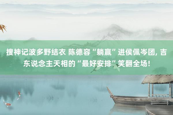 搜神记波多野结衣 陈德容“躺赢”进侯佩岑团, 吉东说念主天相的“最好安排”笑翻全场!