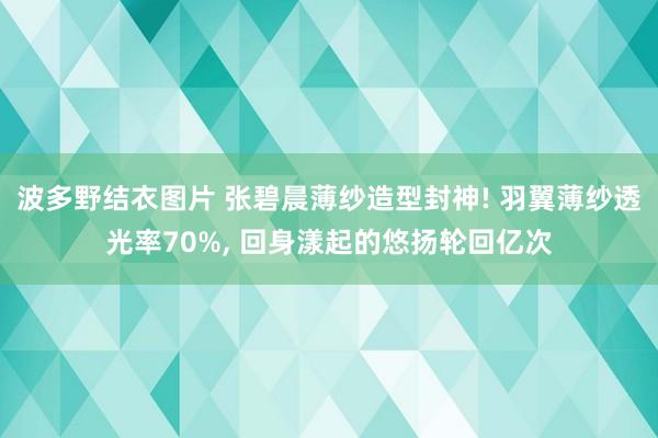 波多野结衣图片 张碧晨薄纱造型封神! 羽翼薄纱透光率70%, 回身漾起的悠扬轮回亿次