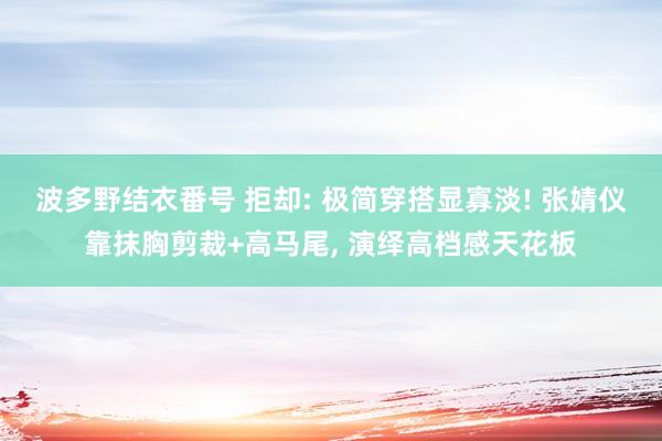 波多野结衣番号 拒却: 极简穿搭显寡淡! 张婧仪靠抹胸剪裁+高马尾, 演绎高档感天花板