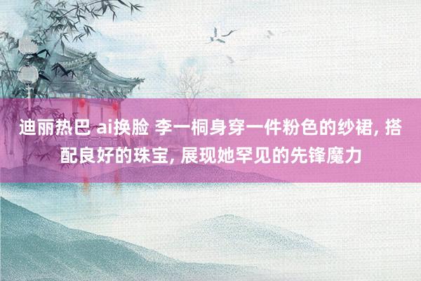 迪丽热巴 ai换脸 李一桐身穿一件粉色的纱裙, 搭配良好的珠宝, 展现她罕见的先锋魔力