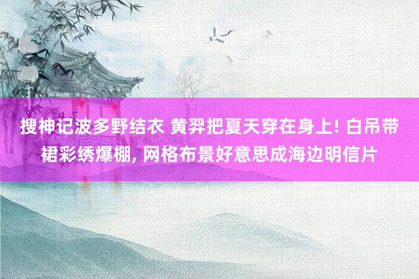 搜神记波多野结衣 黄羿把夏天穿在身上! 白吊带裙彩绣爆棚, 网格布景好意思成海边明信片