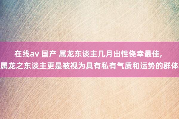在线av 国产 属龙东谈主几月出性侥幸最佳, 属龙之东谈主更是被视为具有私有气质和运势的群体