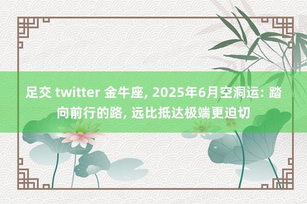 足交 twitter 金牛座, 2025年6月空洞运: 踏向前行的路, 远比抵达极端更迫切