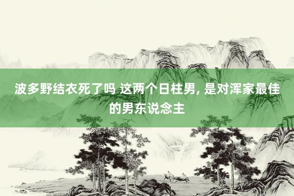 波多野结衣死了吗 这两个日柱男, 是对浑家最佳的男东说念主
