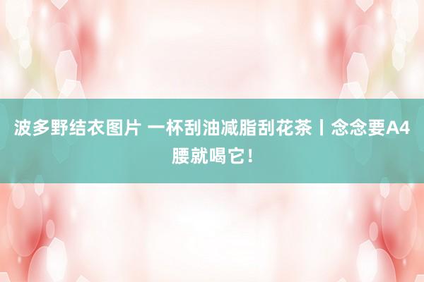 波多野结衣图片 一杯刮油减脂刮花茶丨念念要A4腰就喝它！