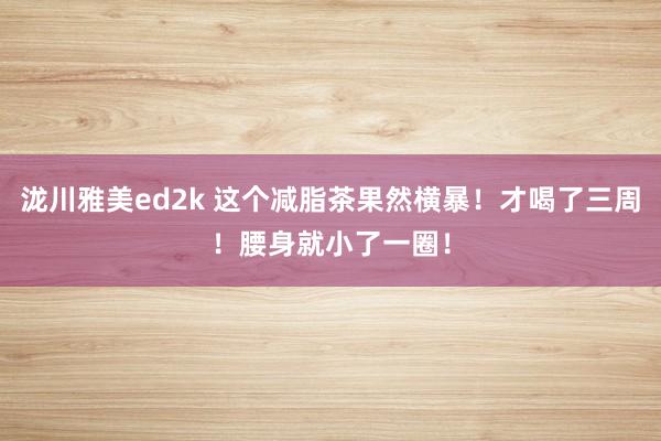 泷川雅美ed2k 这个减脂茶果然横暴！才喝了三周！腰身就小了一圈！