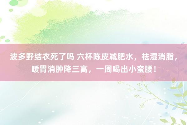 波多野结衣死了吗 六杯陈皮减肥水，祛湿消脂，暖胃消肿降三高，一周喝出小蛮腰！