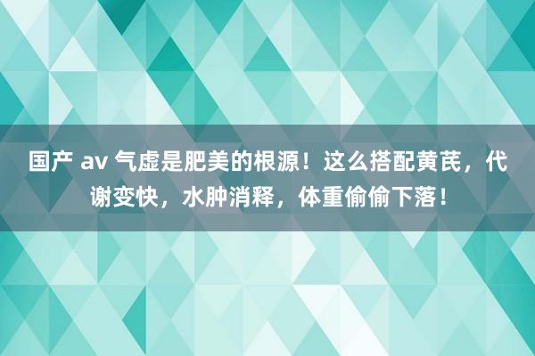 国产 av 气虚是肥美的根源！这么搭配黄芪，代谢变快，水肿消释，体重偷偷下落！