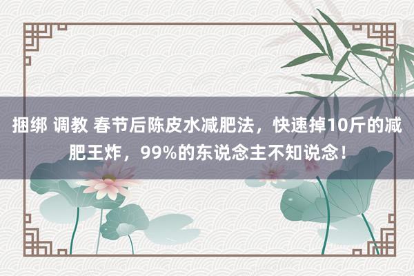 捆绑 调教 春节后陈皮水减肥法，快速掉10斤的减肥王炸，99%的东说念主不知说念！