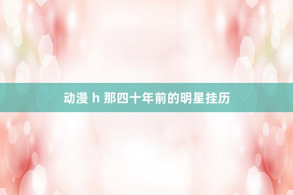 动漫 h 那四十年前的明星挂历